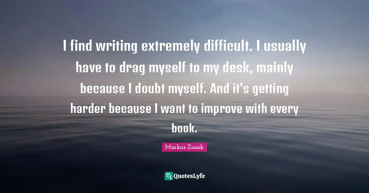 I find writing extremely difficult. I usually have to drag myself to my desk, mainly because I doubt myself. And it's getting harder because I want to improve with every book.
