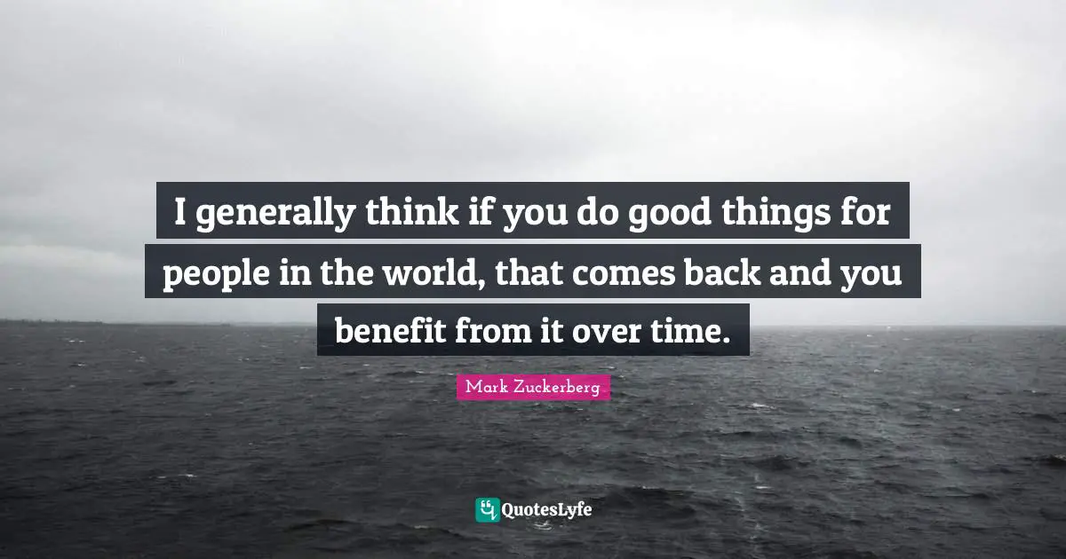 I generally think if you do good things for people in the world, that comes back and you benefit from it over time.