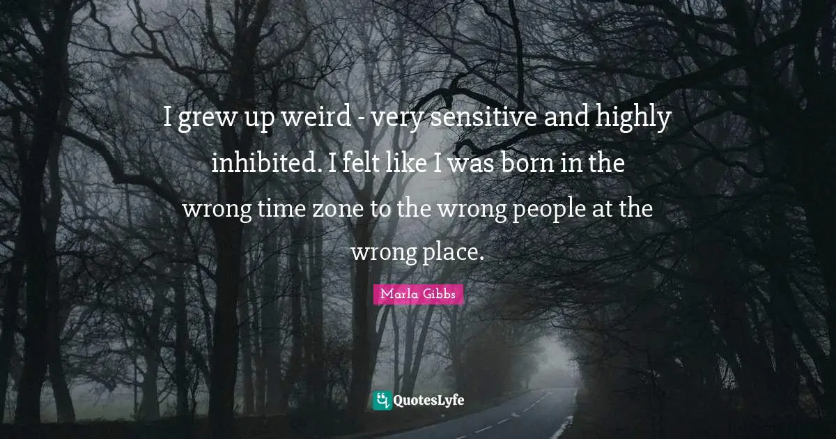 I grew up weird - very sensitive and highly inhibited. I felt like I was born in the wrong time zone to the wrong people at the wrong place.