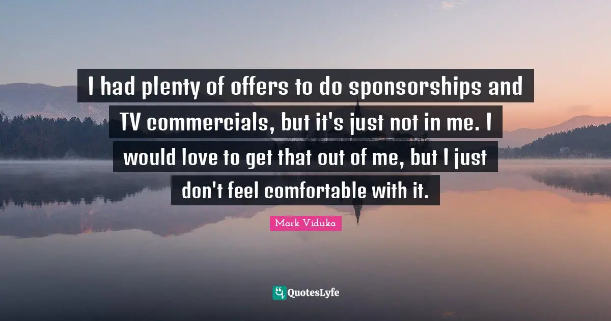 I had plenty of offers to do sponsorships and TV commercials, but it's just not in me. I would love to get that out of me, but I just don't feel comfortable with it.