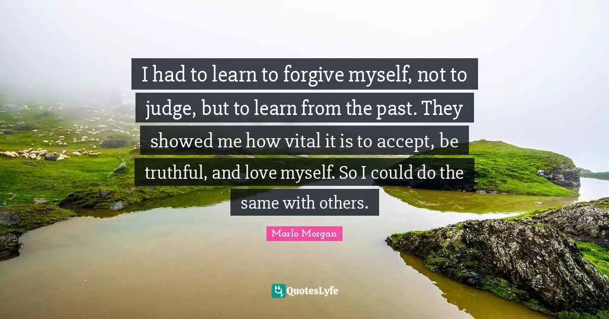 Forgiving Quotes: "I had to learn to forgive myself, not to judge, but to learn from the past. They showed me how vital it is to accept, be truthful, and love myself. So I could do the same with others."