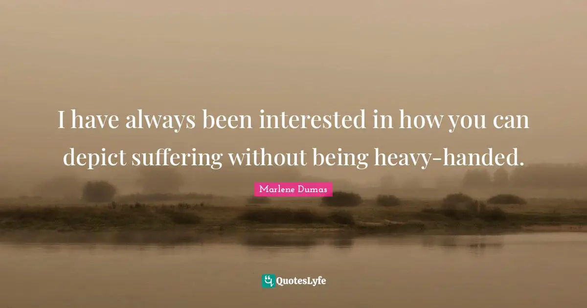 I have always been interested in how you can depict suffering without being heavy-handed.