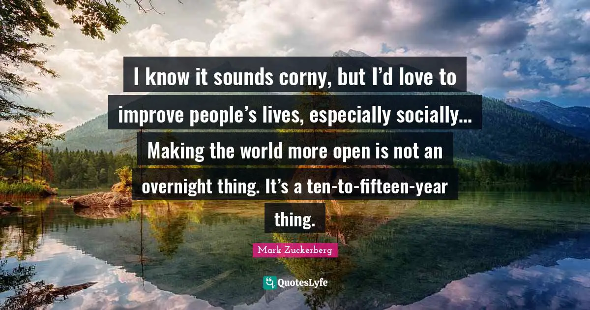 I know it sounds corny, but I’d love to improve people’s lives, especially socially… Making the world more open is not an overnight thing. It’s a ten-to-fifteen-year thing.