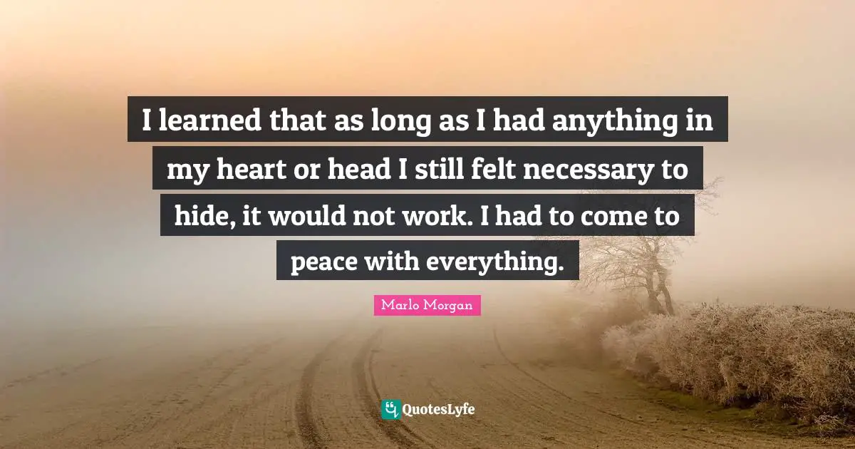 I learned that as long as I had anything in my heart or head I still felt necessary to hide, it would not work. I had to come to peace with everything.