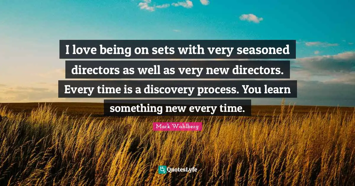 I love being on sets with very seasoned directors as well as very new directors. Every time is a discovery process. You learn something new every time.