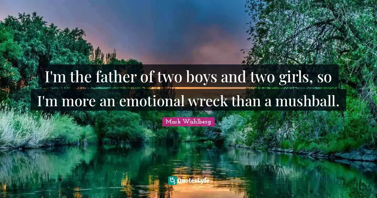 I'm the father of two boys and two girls, so I'm more an emotional wreck than a mushball.