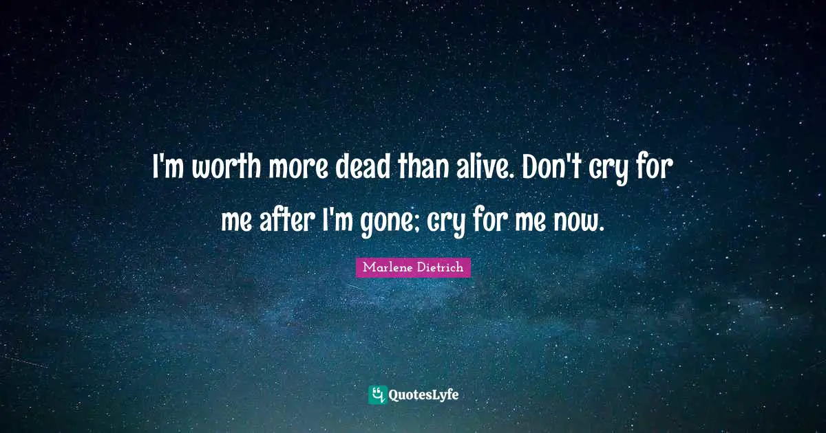 I'm worth more dead than alive. Don't cry for me after I'm gone; cry for me now.