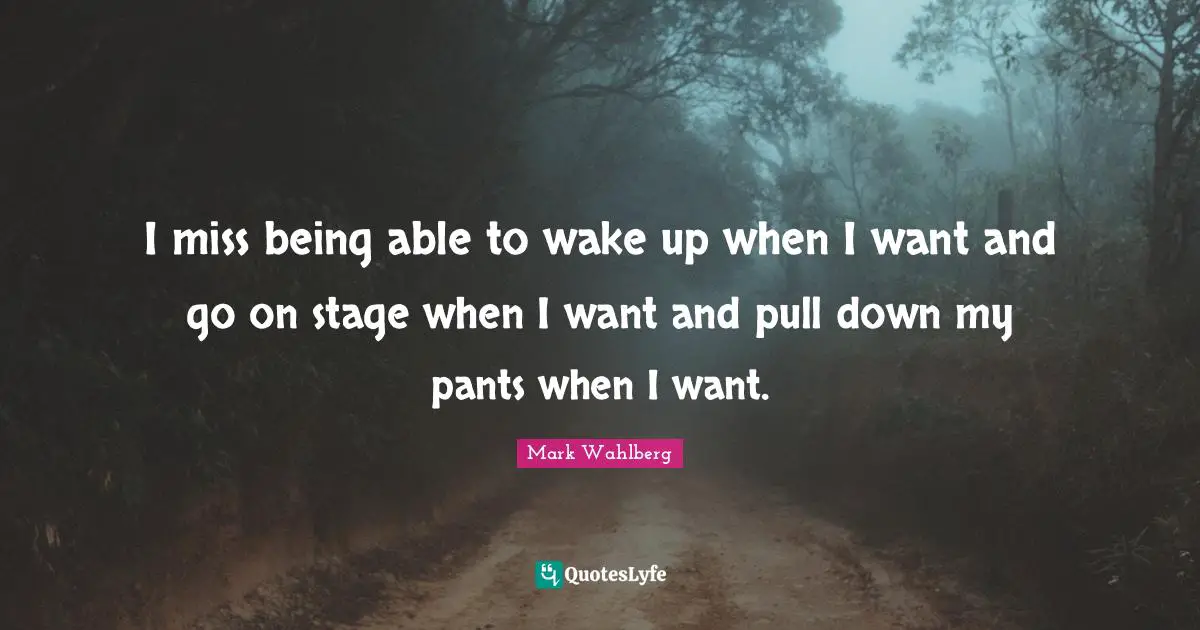 I miss being able to wake up when I want and go on stage when I want and pull down my pants when I want.