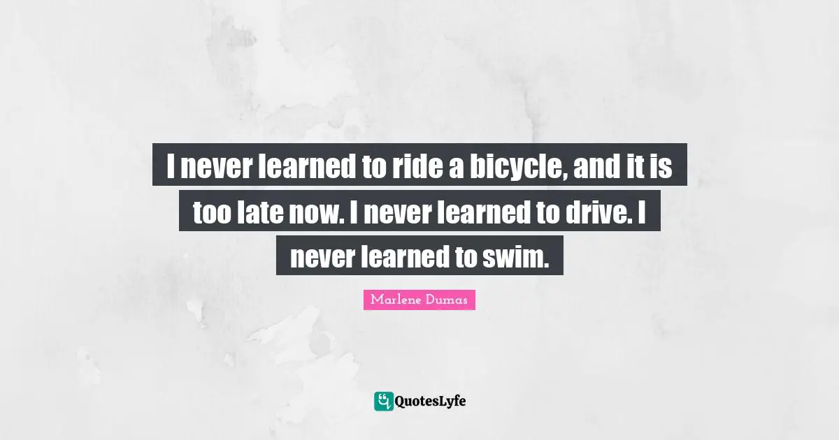 I never learned to ride a bicycle, and it is too late now. I never learned to drive. I never learned to swim.