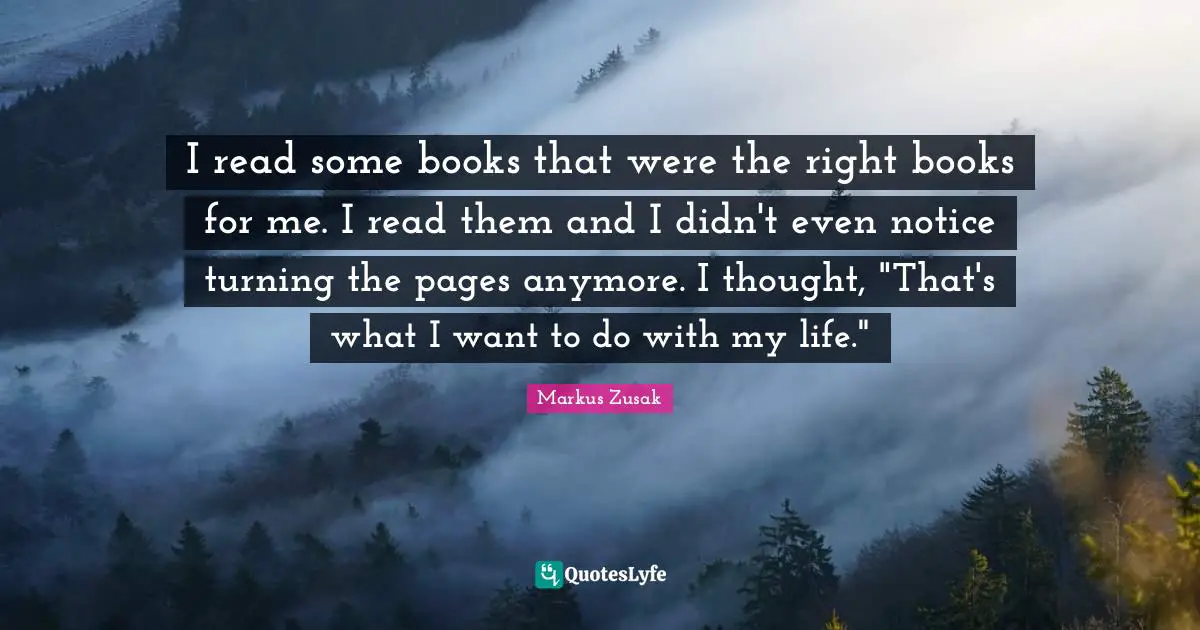 I read some books that were the right books for me. I read them and I didn't even notice turning the pages anymore. I thought, "That's what I want to do with my life."