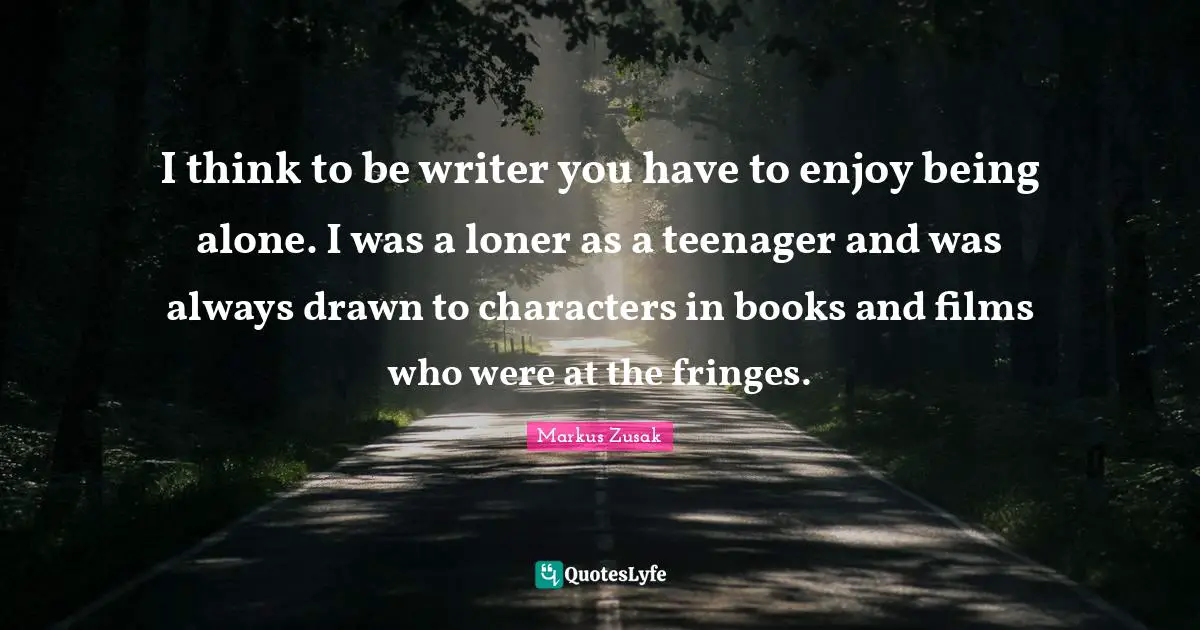 I think to be writer you have to enjoy being alone. I was a loner as a teenager and was always drawn to characters in books and films who were at the fringes.