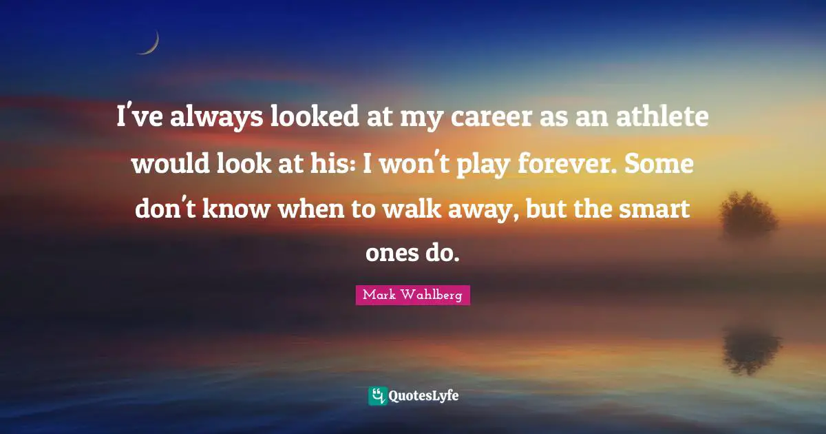 I've always looked at my career as an athlete would look at his: I won't play forever. Some don't know when to walk away, but the smart ones do.