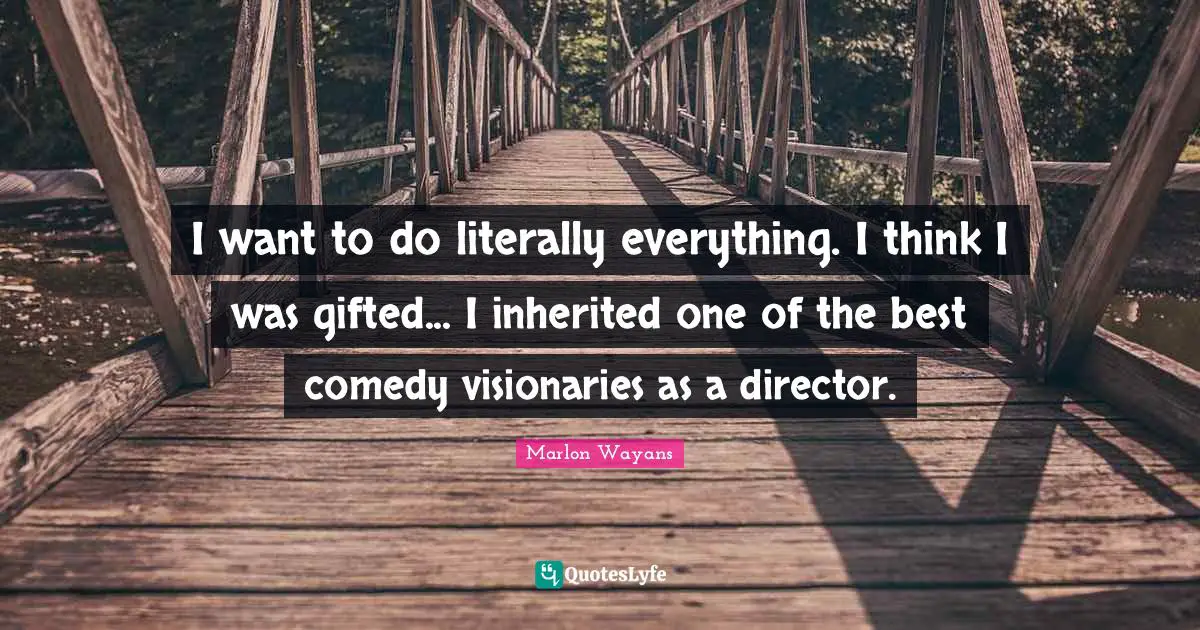 I want to do literally everything. I think I was gifted... I inherited one of the best comedy visionaries as a director.