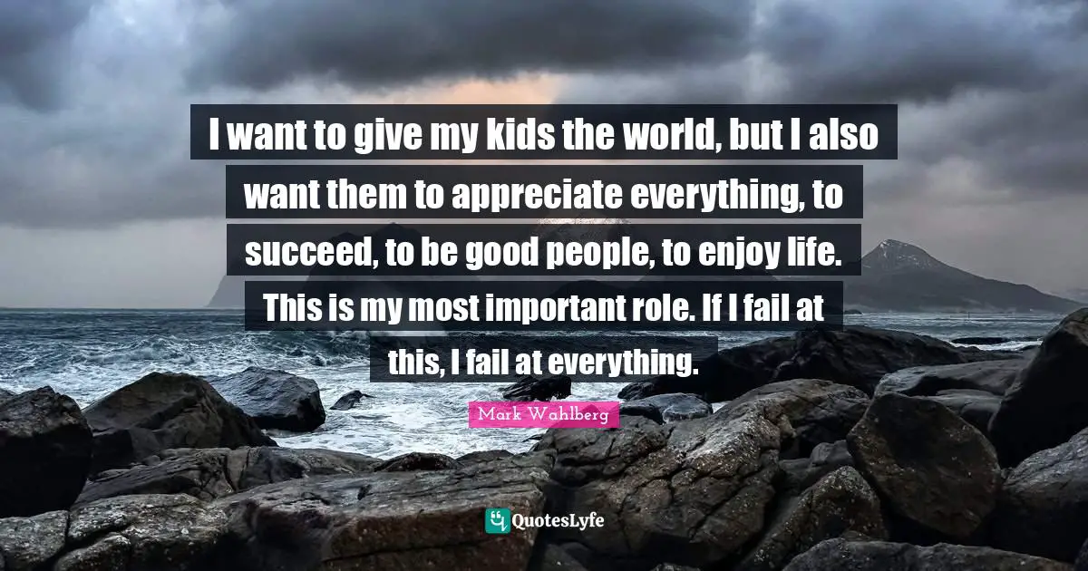 I want to give my kids the world, but I also want them to appreciate everything, to succeed, to be good people, to enjoy life. This is my most important role. If I fail at this, I fail at everything.