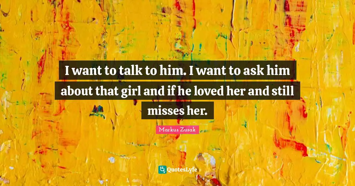 I want to talk to him. I want to ask him about that girl and if he loved her and still misses her.