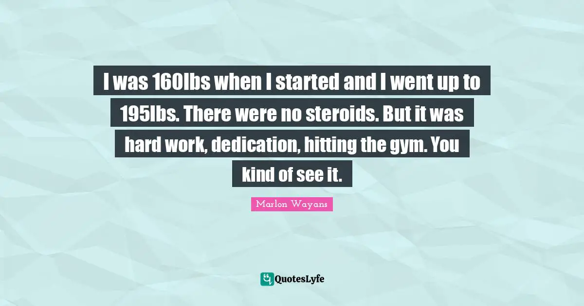 I was 160lbs when I started and I went up to 195lbs. There were no steroids. But it was hard work, dedication, hitting the gym. You kind of see it.