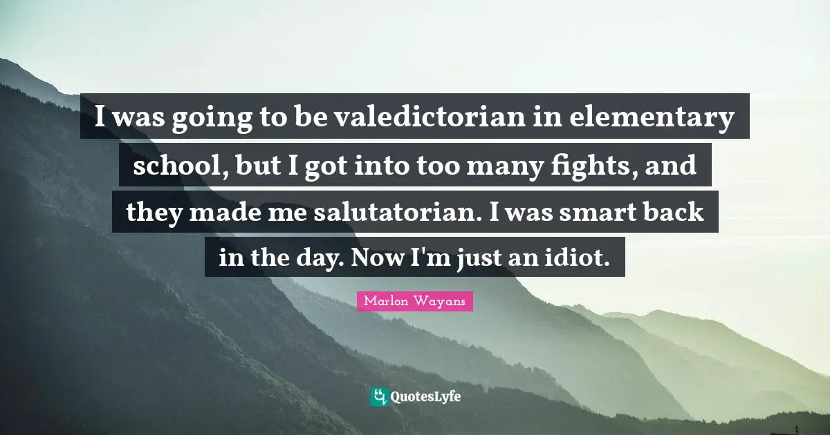 I was going to be valedictorian in elementary school, but I got into too many fights, and they made me salutatorian. I was smart back in the day. Now I'm just an idiot.