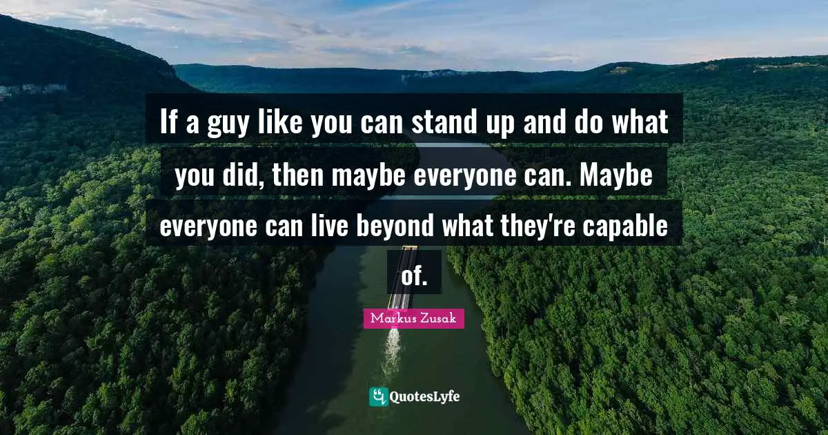If a guy like you can stand up and do what you did, then maybe everyone can. Maybe everyone can live beyond what they're capable of.