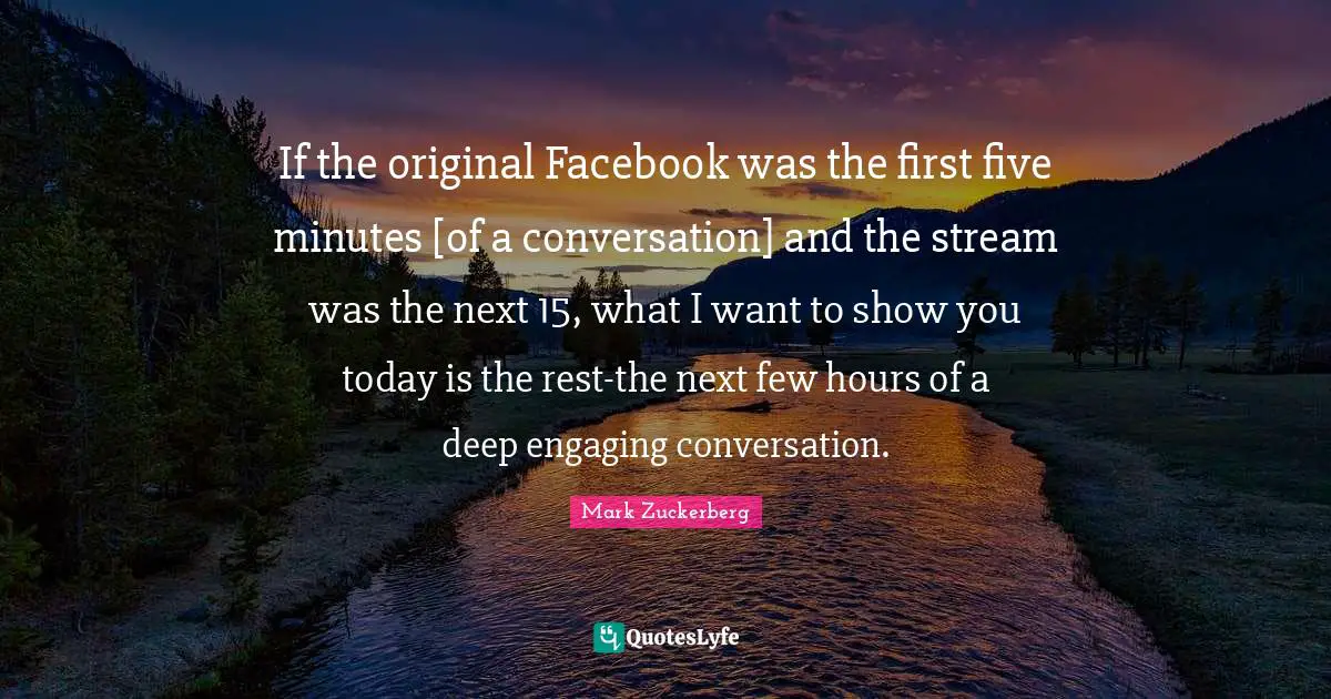 If the original Facebook was the first five minutes [of a conversation] and the stream was the next 15, what I want to show you today is the rest-the next few hours of a deep engaging conversation.
