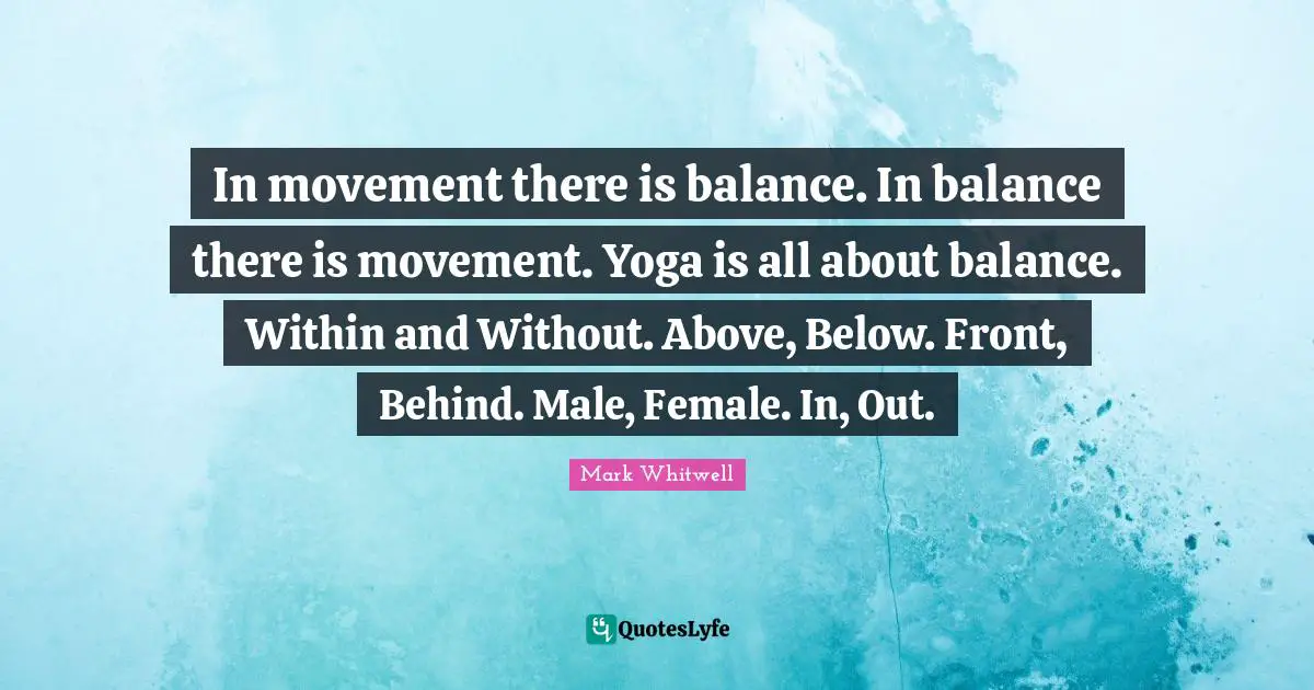 In movement there is balance. In balance there is movement. Yoga is all about balance. Within and Without. Above, Below. Front, Behind. Male, Female. In, Out.