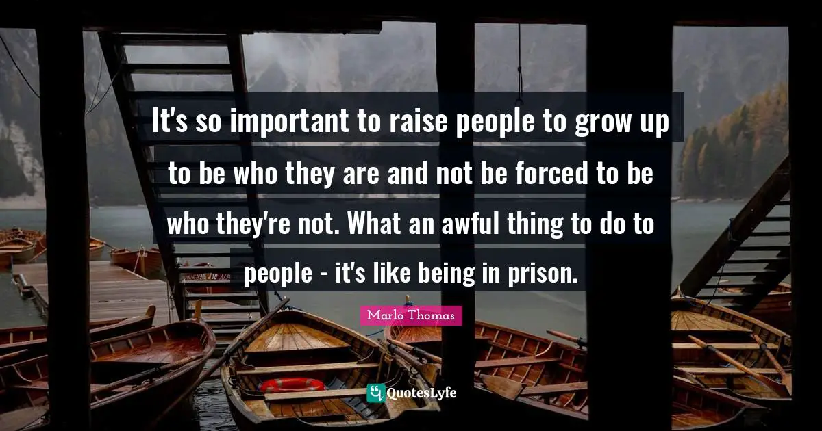 It's so important to raise people to grow up to be who they are and not be forced to be who they're not. What an awful thing to do to people - it's like being in prison.