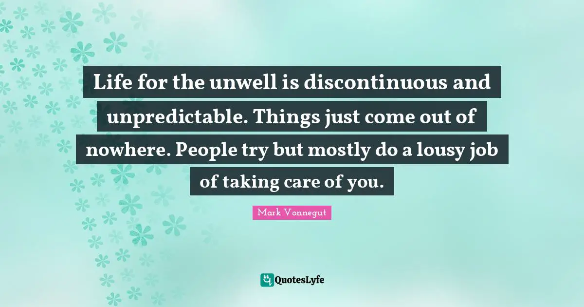 Life for the unwell is discontinuous and unpredictable. Things just come out of nowhere. People try but mostly do a lousy job of taking care of you.