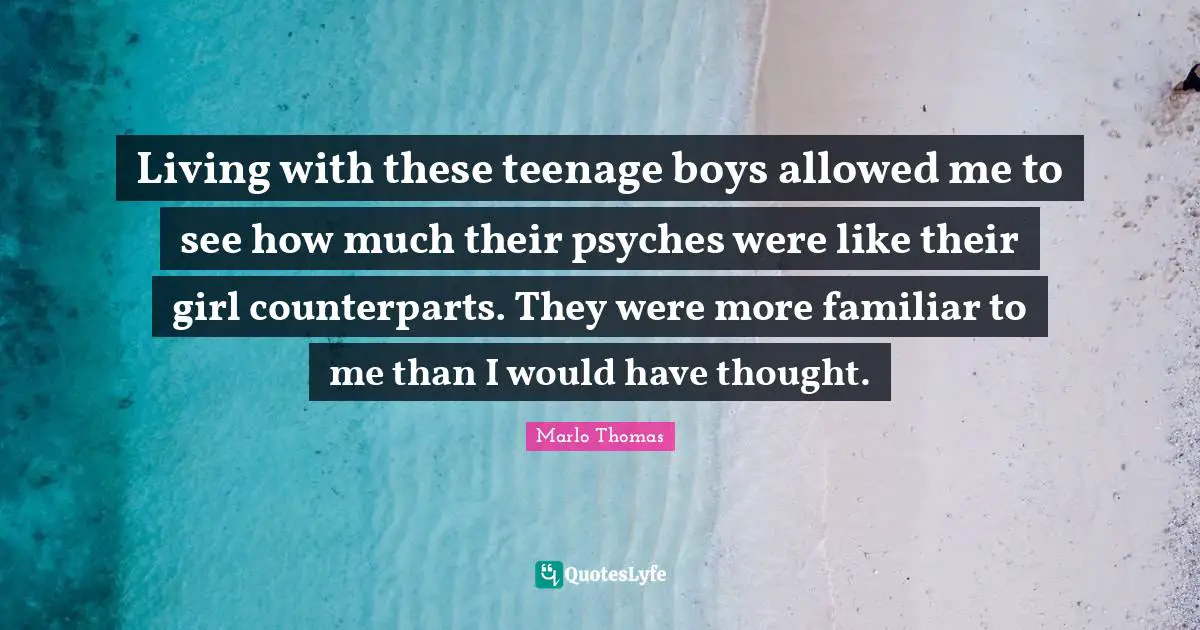 Living with these teenage boys allowed me to see how much their psyches were like their girl counterparts. They were more familiar to me than I would have thought.
