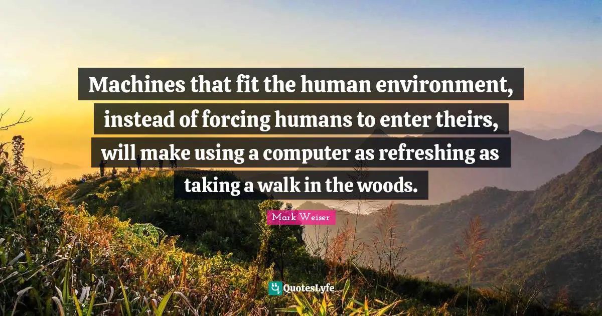 Refreshing Quotes: "Machines that fit the human environment, instead of forcing humans to enter theirs, will make using a computer as refreshing as taking a walk in the woods."
