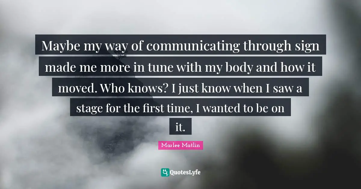 Marlee Matlin Quotes: "Maybe my way of communicating through sign made me more in tune with my body and how it moved. Who knows? I just know when I saw a stage for the first time, I wanted to be on it."
