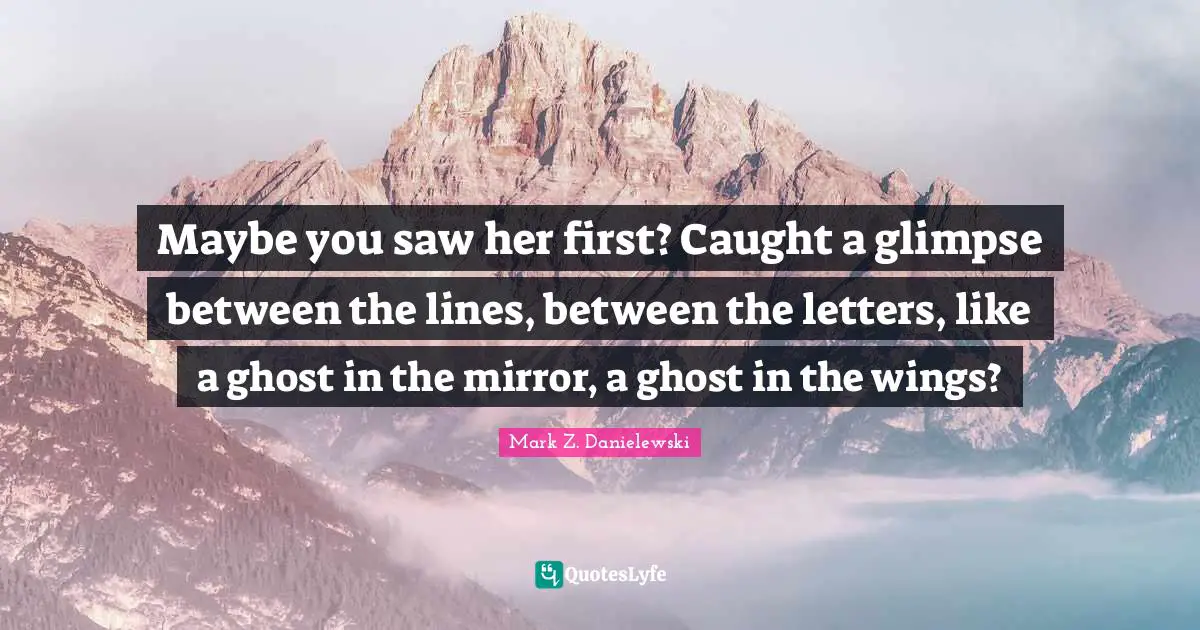 Maybe you saw her first? Caught a glimpse between the lines, between the letters, like a ghost in the mirror, a ghost in the wings?