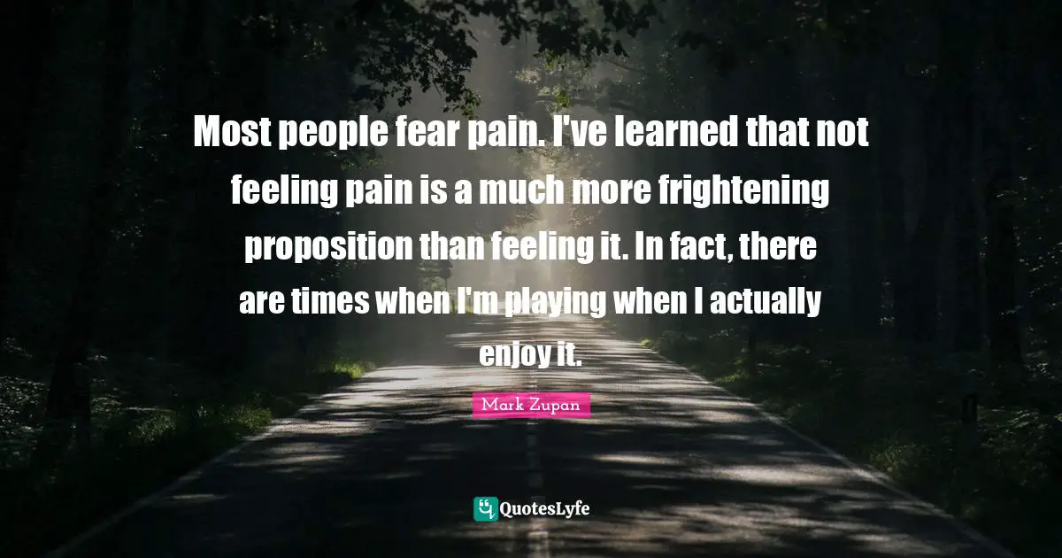 Most people fear pain. I've learned that not feeling pain is a much more frightening proposition than feeling it. In fact, there are times when I'm playing when I actually enjoy it.
