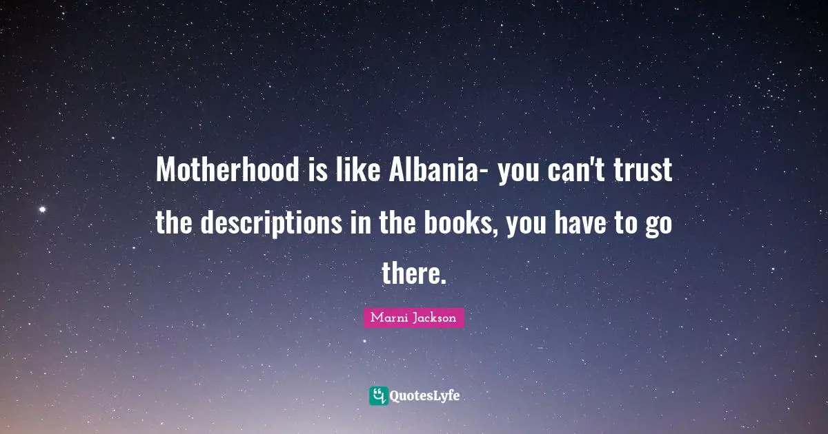 Motherhood is like Albania- you can't trust the descriptions in the books, you have to go there.
