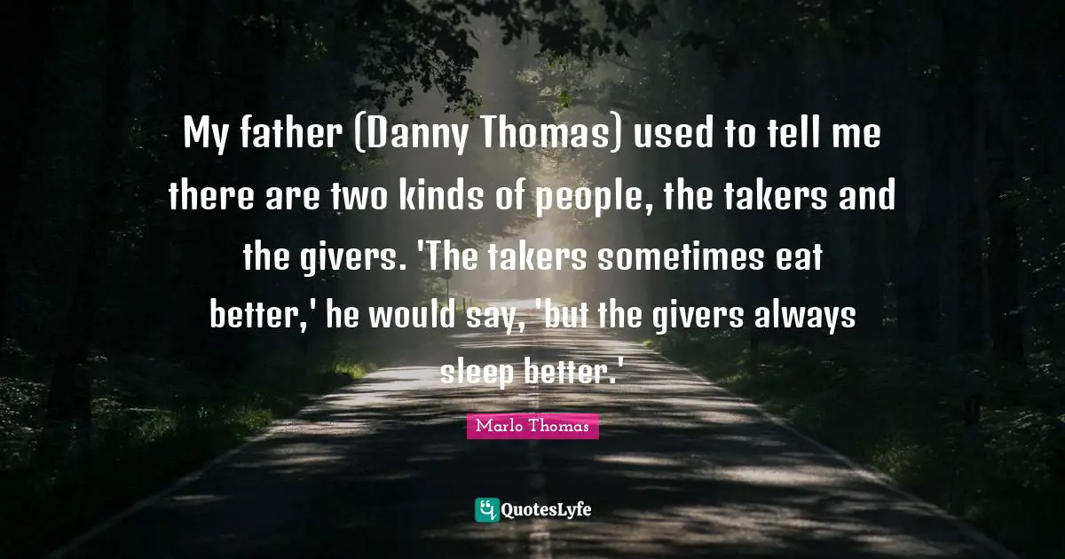 My father (Danny Thomas) used to tell me there are two kinds of people, the takers and the givers. 'The takers sometimes eat better,' he would say, 'but the givers always sleep better.'