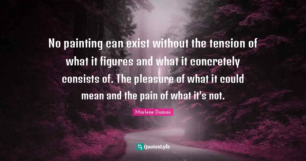 Tension Quotes: "No painting can exist without the tension of what it figures and what it concretely consists of. The pleasure of what it could mean and the pain of what it's not."