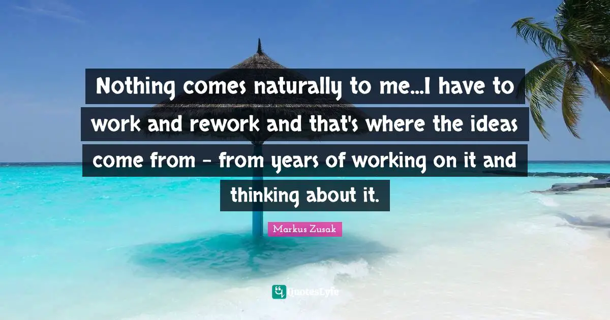 Nothing comes naturally to me...I have to work and rework and that's where the ideas come from - from years of working on it and thinking about it.