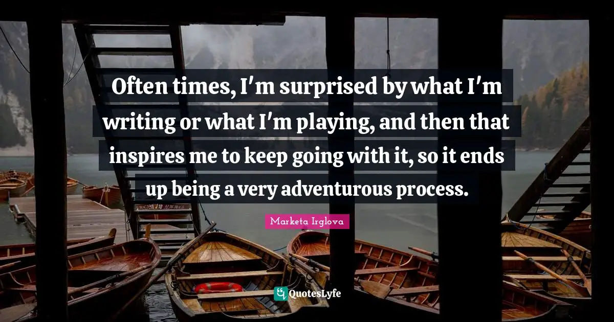 Often times, I'm surprised by what I'm writing or what I'm playing, and then that inspires me to keep going with it, so it ends up being a very adventurous process.