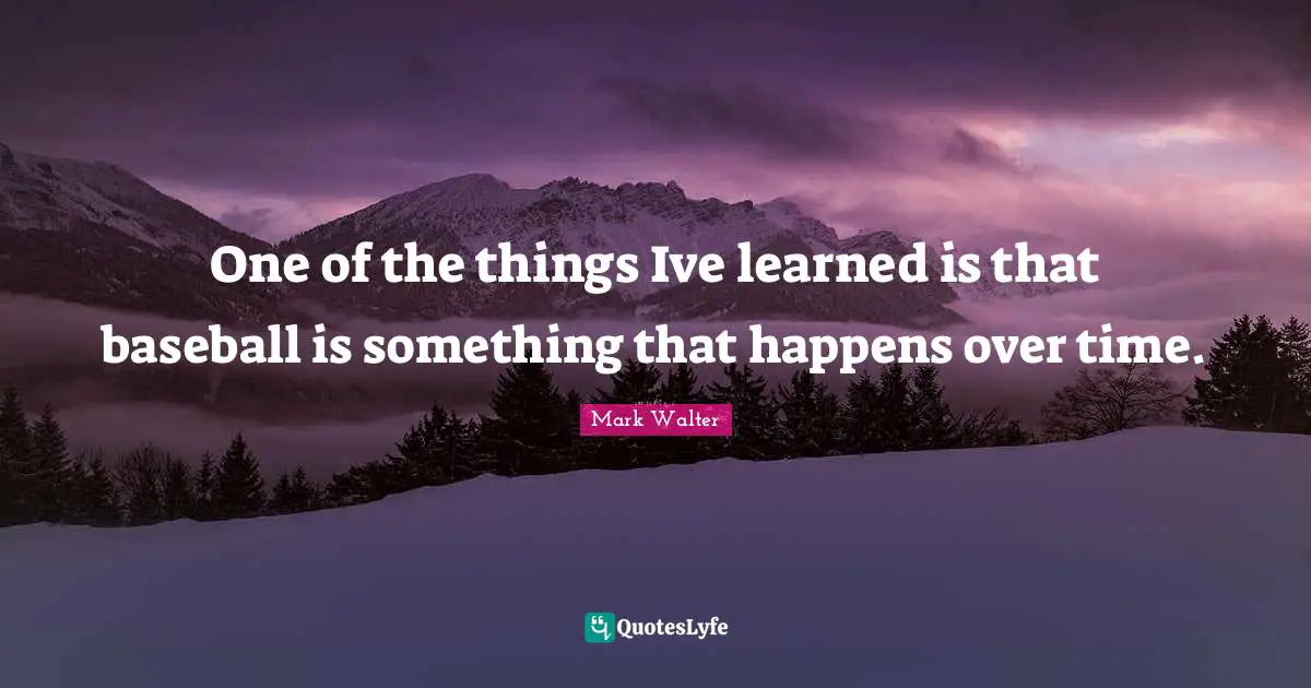 One of the things Ive learned is that baseball is something that happens over time.