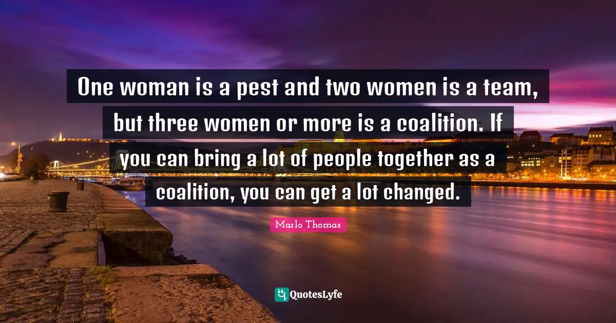 One woman is a pest and two women is a team, but three women or more is a coalition. If you can bring a lot of people together as a coalition, you can get a lot changed.