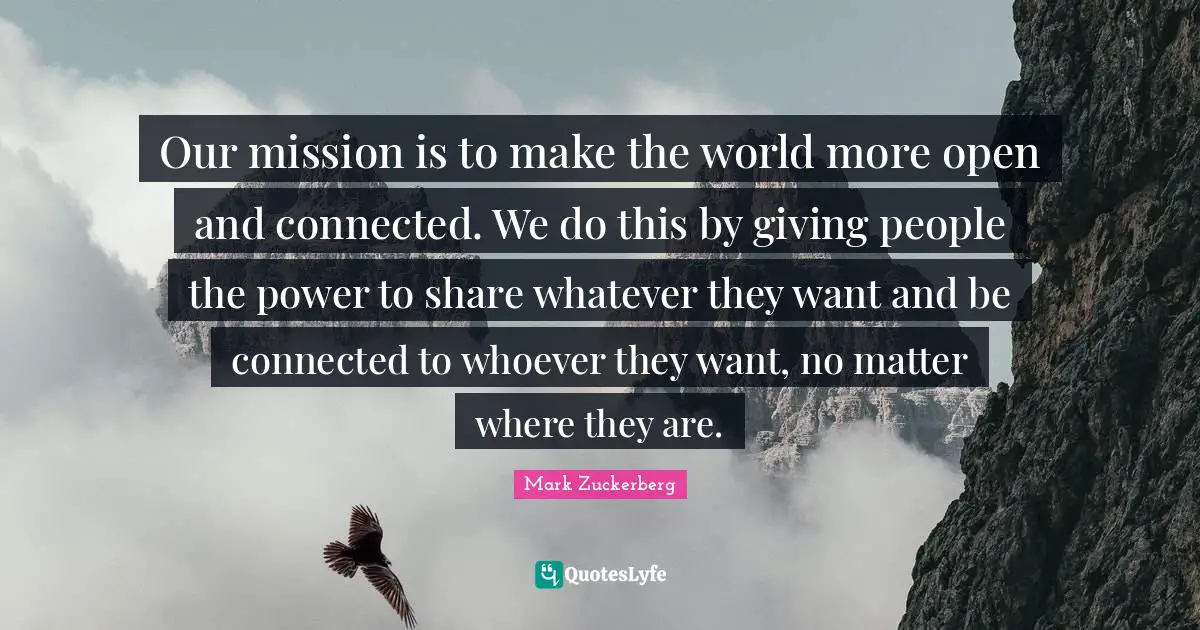 Our mission is to make the world more open and connected. We do this by giving people the power to share whatever they want and be connected to whoever they want, no matter where they are.
