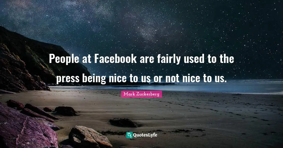 People at Facebook are fairly used to the press being nice to us or not nice to us.
