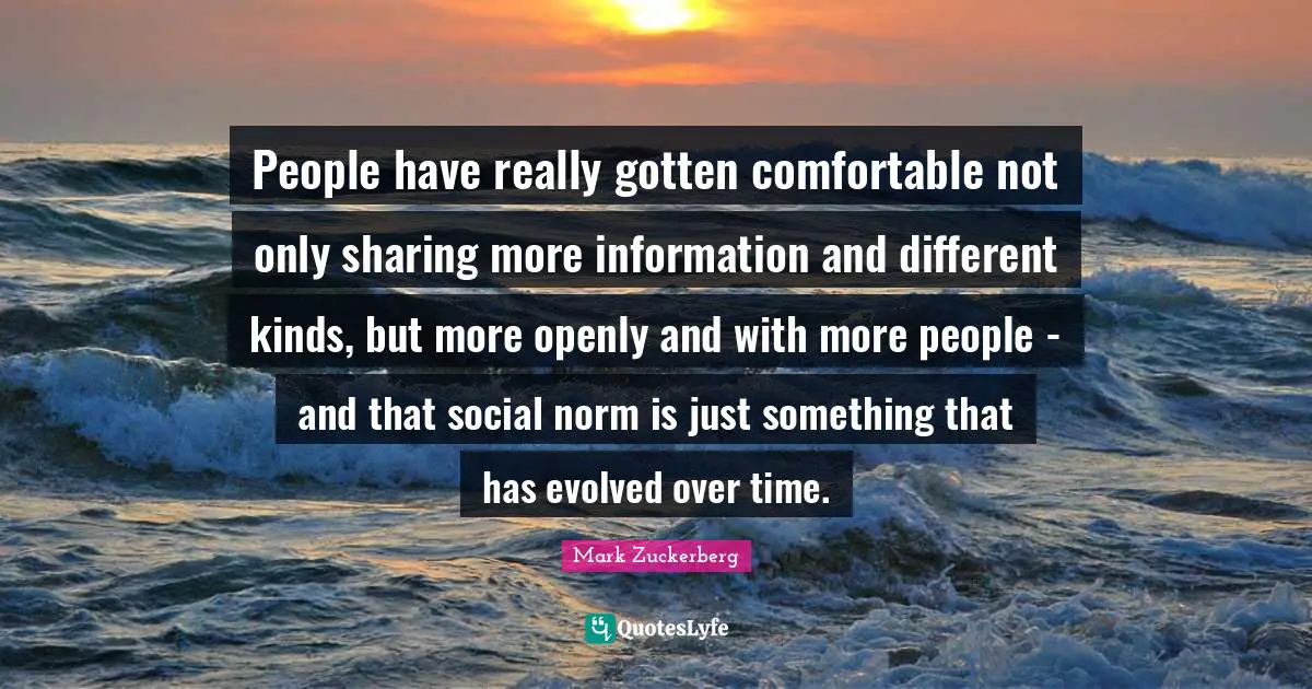 Comfortable Quotes: "People have really gotten comfortable not only sharing more information and different kinds, but more openly and with more people - and that social norm is just something that has evolved over time."