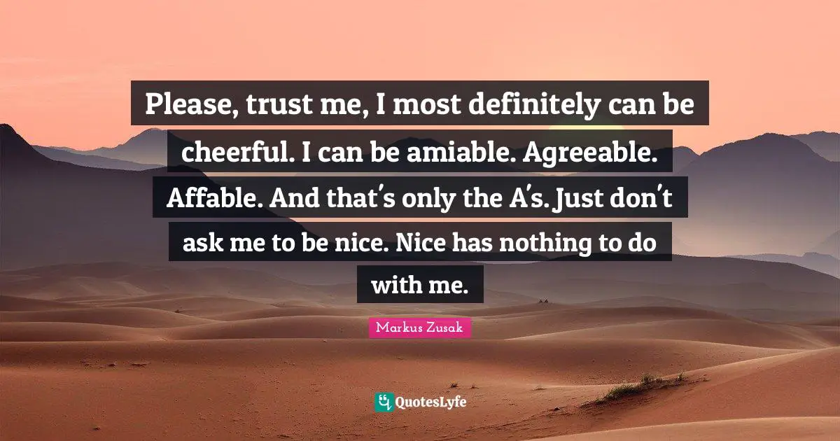Please, trust me, I most definitely can be cheerful. I can be amiable. Agreeable. Affable. And that's only the A's. Just don't ask me to be nice. Nice has nothing to do with me.