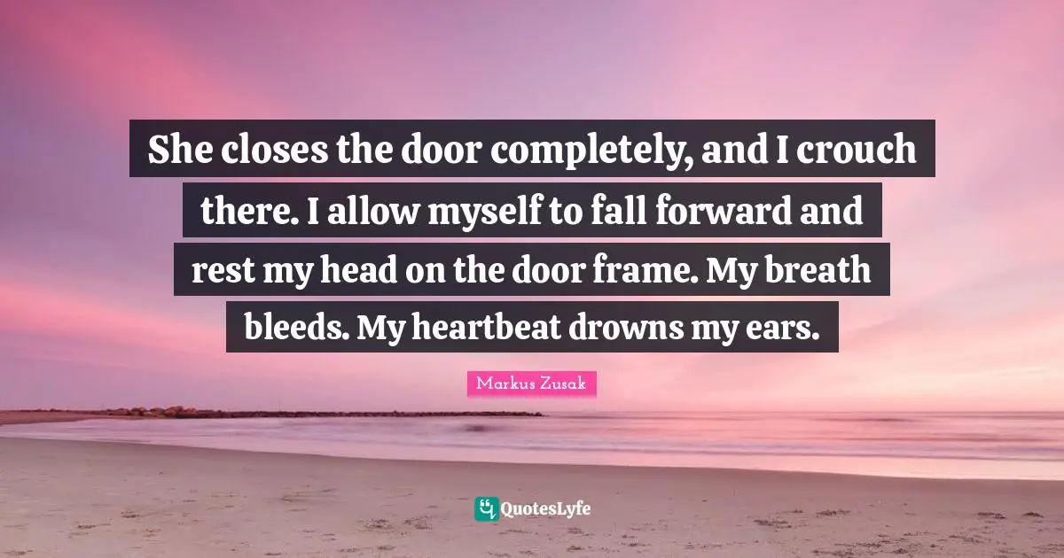 She closes the door completely, and I crouch there. I allow myself to fall forward and rest my head on the door frame. My breath bleeds. My heartbeat drowns my ears.