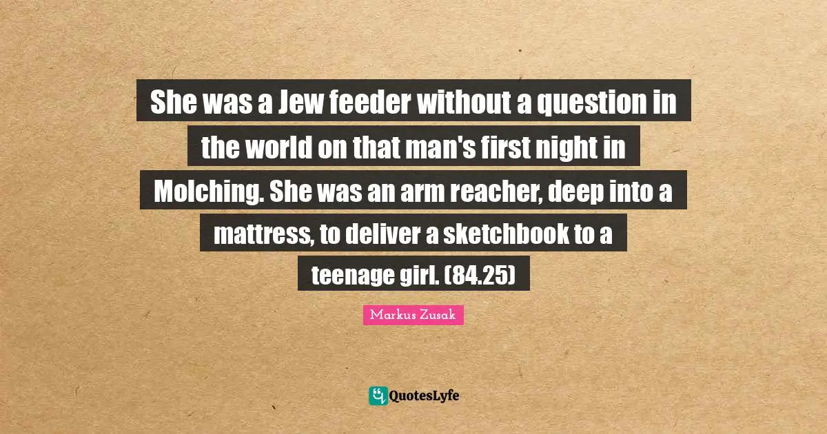 She was a Jew feeder without a question in the world on that man's first night in Molching. She was an arm reacher, deep into a mattress, to deliver a sketchbook to a teenage girl. (84.25)