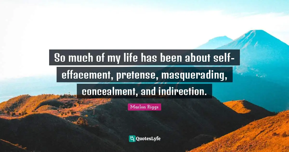 So much of my life has been about self-effacement, pretense, masquerading, concealment, and indirection.