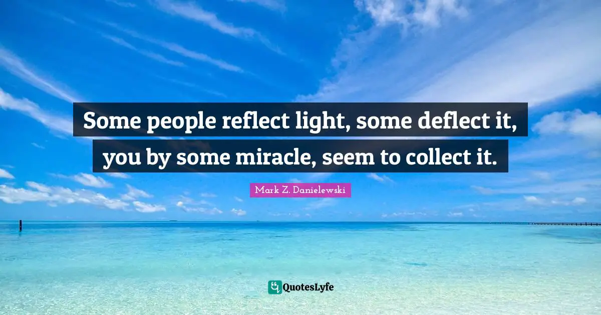 Some people reflect light, some deflect it, you by some miracle, seem to collect it.
