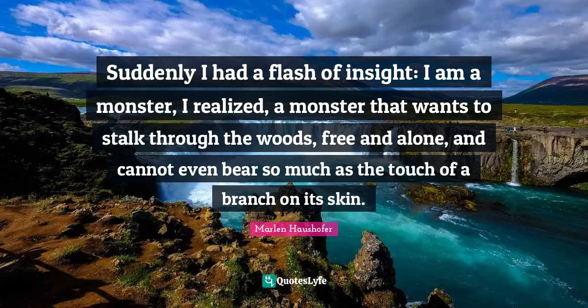Suddenly I had a flash of insight: I am a monster, I realized, a monster that wants to stalk through the woods, free and alone, and cannot even bear so much as the touch of a branch on its skin.