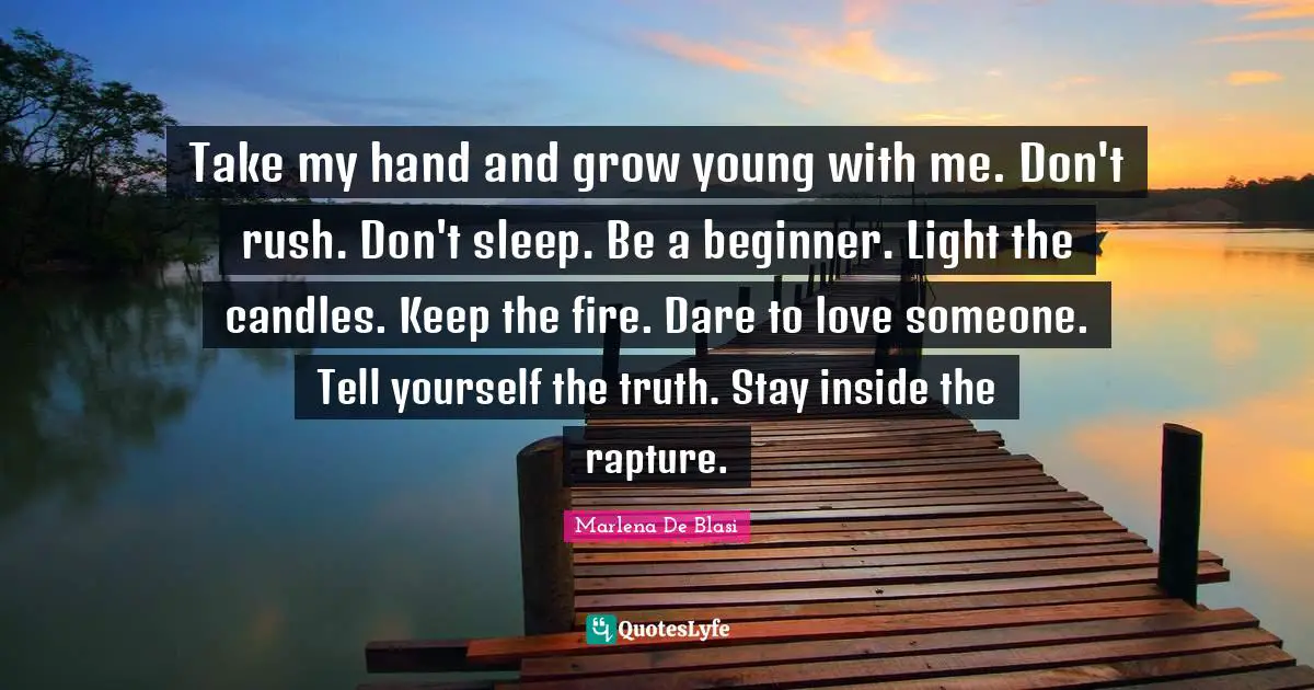 Take my hand and grow young with me. Don't rush. Don't sleep. Be a beginner. Light the candles. Keep the fire. Dare to love someone. Tell yourself the truth. Stay inside the rapture.