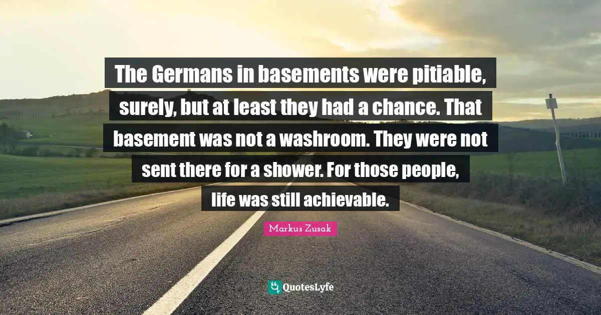 The Germans in basements were pitiable, surely, but at least they had a chance. That basement was not a washroom. They were not sent there for a shower. For those people, life was still achievable.