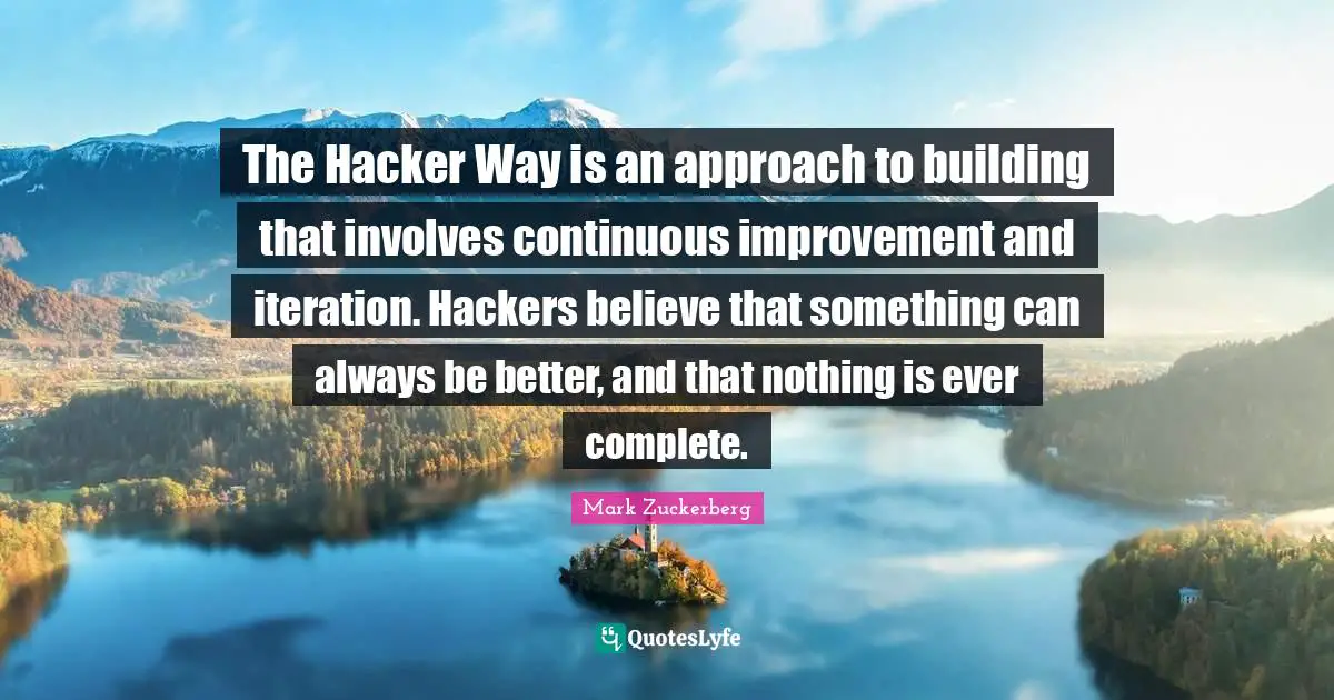 The Hacker Way is an approach to building that involves continuous improvement and iteration. Hackers believe that something can always be better, and that nothing is ever complete.